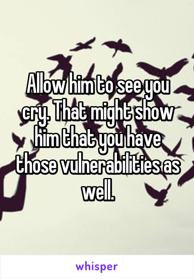 Allow him to see you cry. That might show him that you have those vulnerabilities as well.