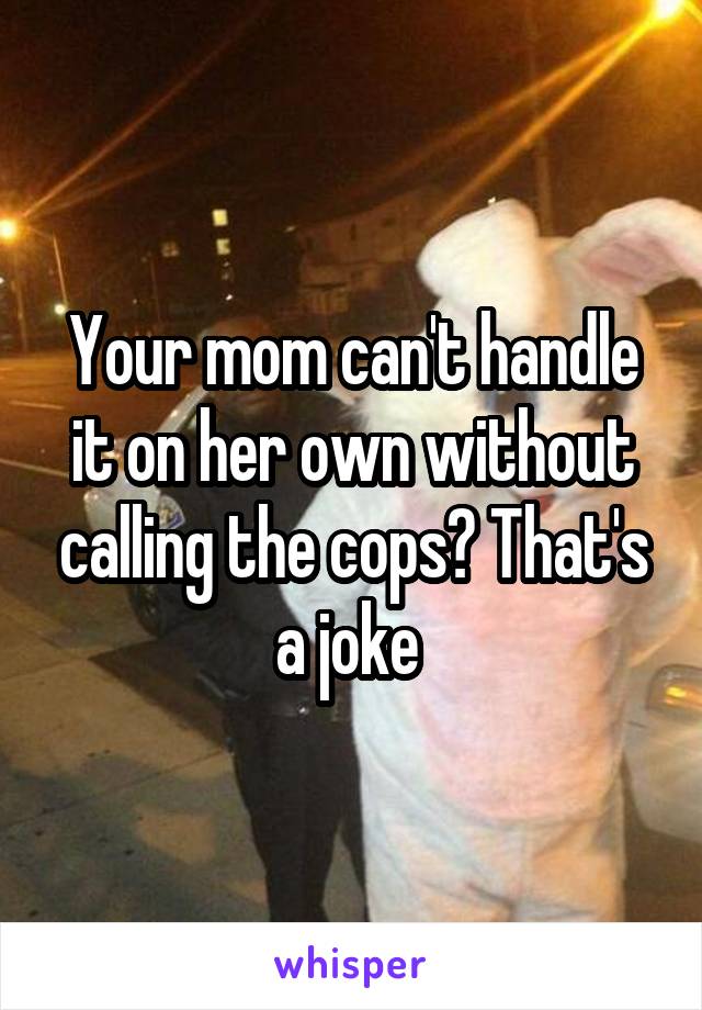 Your mom can't handle it on her own without calling the cops? That's a joke 