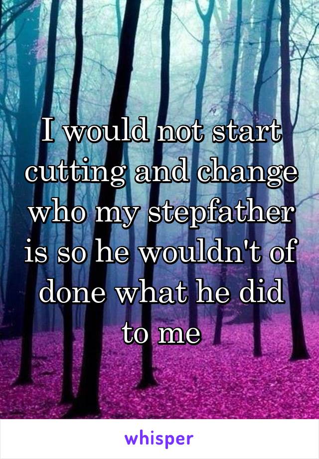 I would not start cutting and change who my stepfather is so he wouldn't of done what he did to me