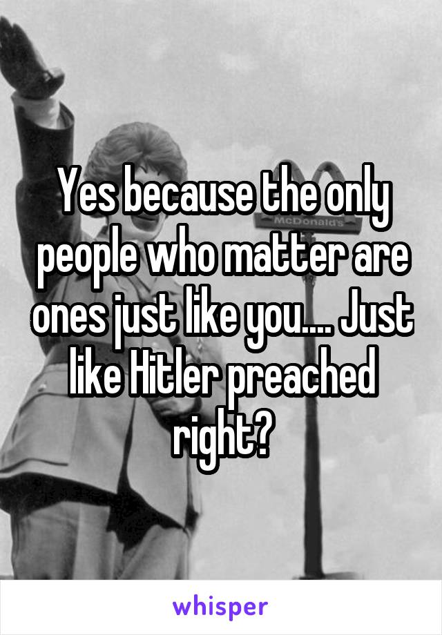 Yes because the only people who matter are ones just like you.... Just like Hitler preached right?