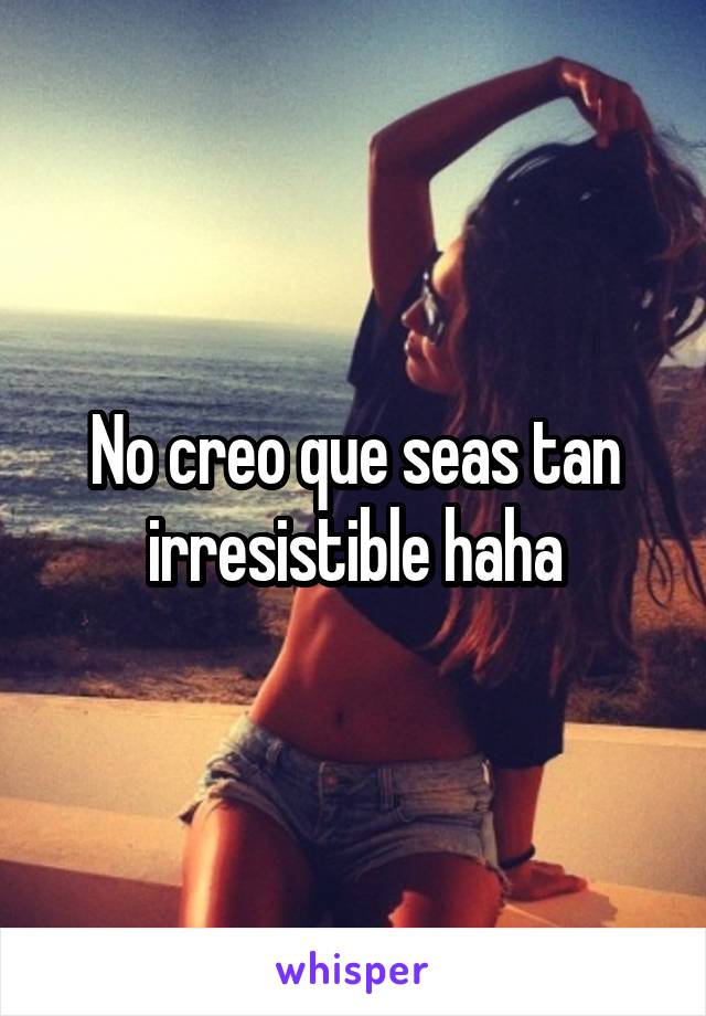 No creo que seas tan irresistible haha