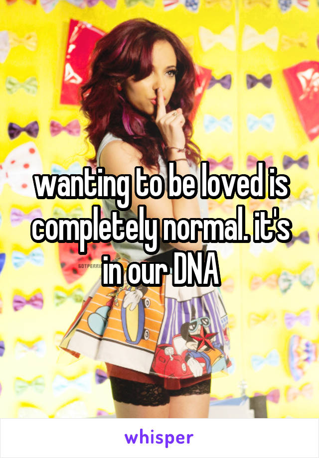 wanting to be loved is completely normal. it's in our DNA