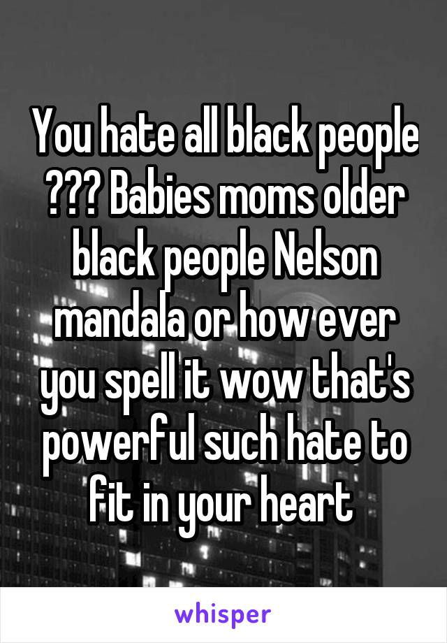 You hate all black people ??? Babies moms older black people Nelson mandala or how ever you spell it wow that's powerful such hate to fit in your heart 