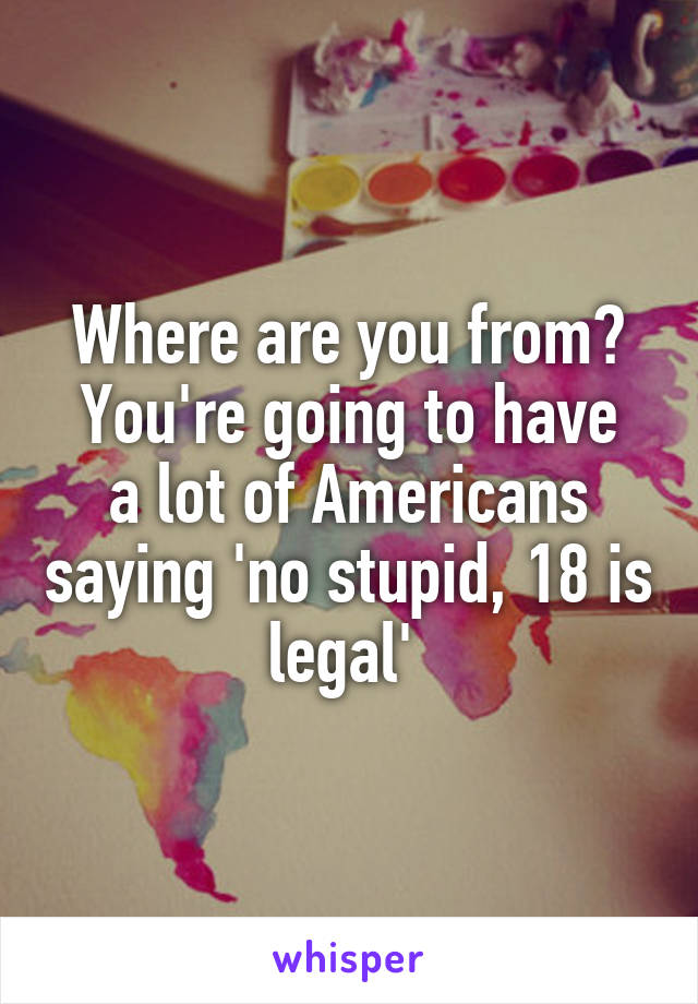 Where are you from?
You're going to have a lot of Americans saying 'no stupid, 18 is legal' 