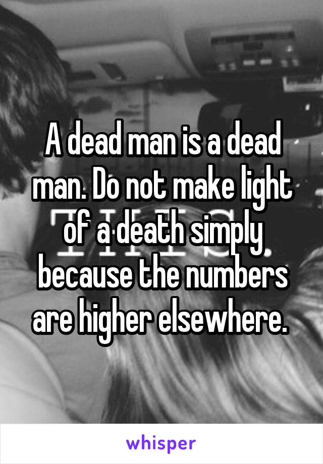 A dead man is a dead man. Do not make light of a death simply because the numbers are higher elsewhere. 