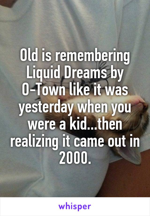 Old is remembering Liquid Dreams by O-Town like it was yesterday when you were a kid...then realizing it came out in 2000.
