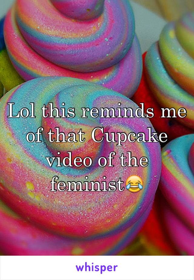 Lol this reminds me of that Cupcake video of the feminist😂