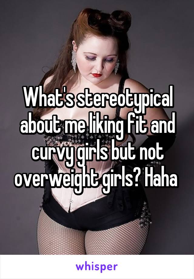 What's stereotypical about me liking fit and curvy girls but not overweight girls? Haha 