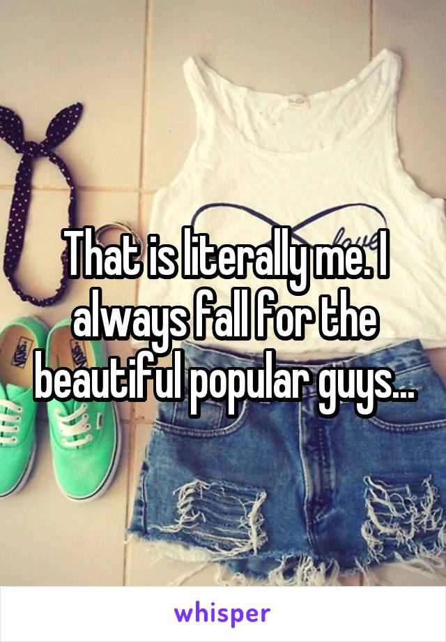 That is literally me. I always fall for the beautiful popular guys...