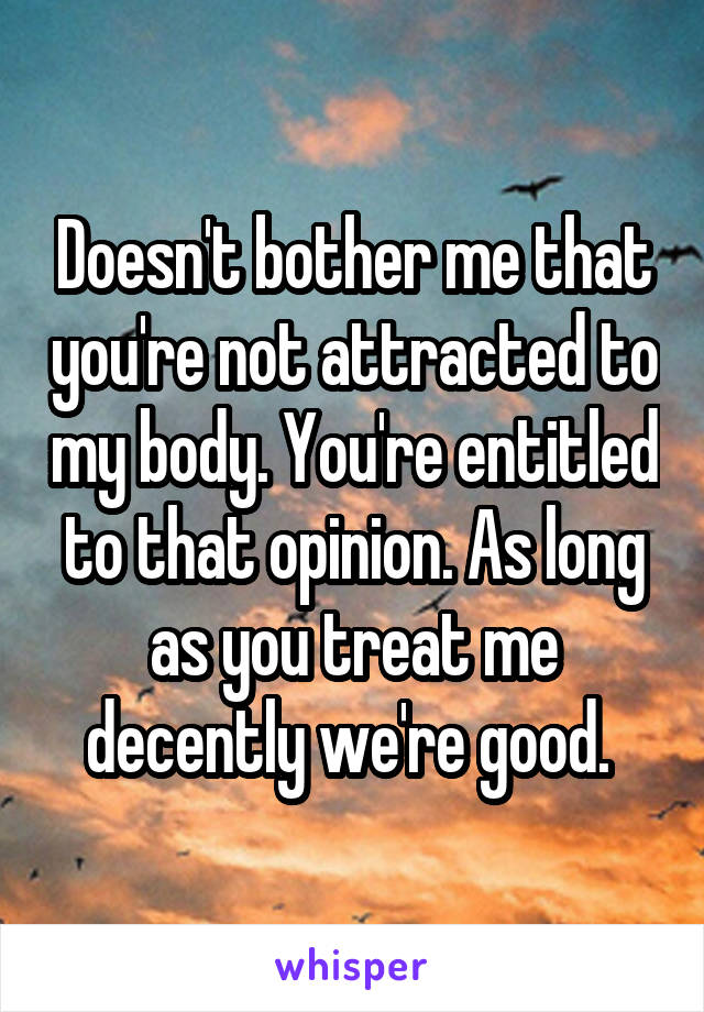 Doesn't bother me that you're not attracted to my body. You're entitled to that opinion. As long as you treat me decently we're good. 