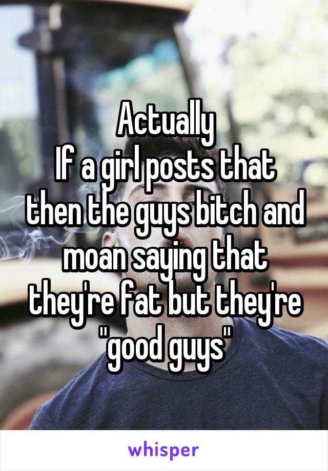 Actually
If a girl posts that then the guys bitch and moan saying that they're fat but they're "good guys"