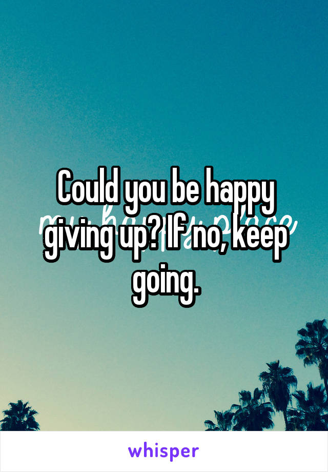 Could you be happy giving up? If no, keep going.