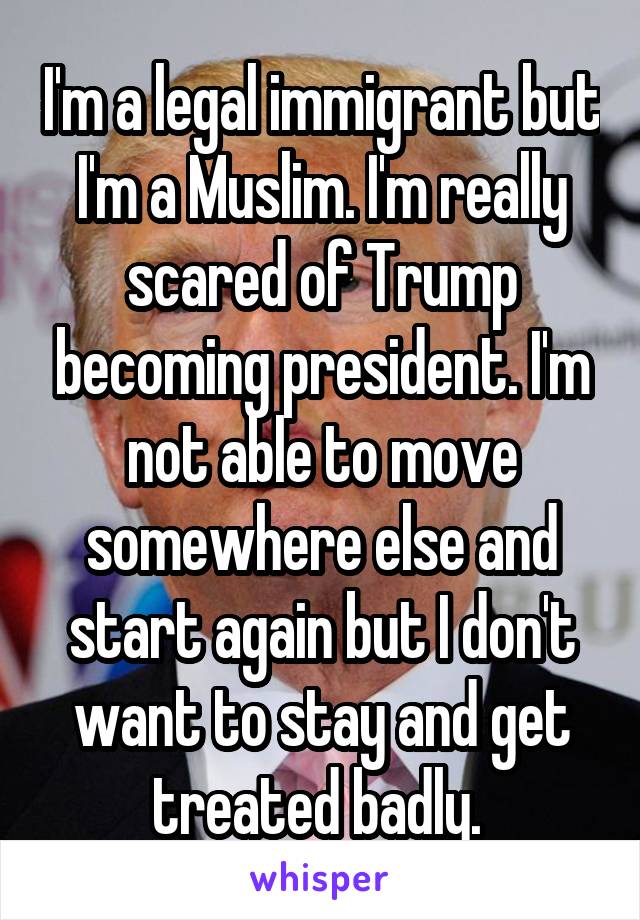 I'm a legal immigrant but I'm a Muslim. I'm really scared of Trump becoming president. I'm not able to move somewhere else and start again but I don't want to stay and get treated badly. 