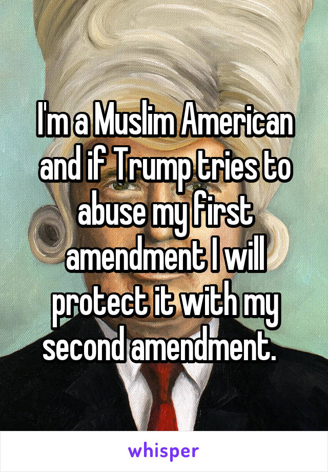 I'm a Muslim American and if Trump tries to abuse my first amendment I will protect it with my second amendment.  