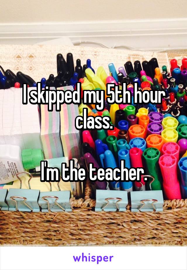 I skipped my 5th hour class.

I'm the teacher.