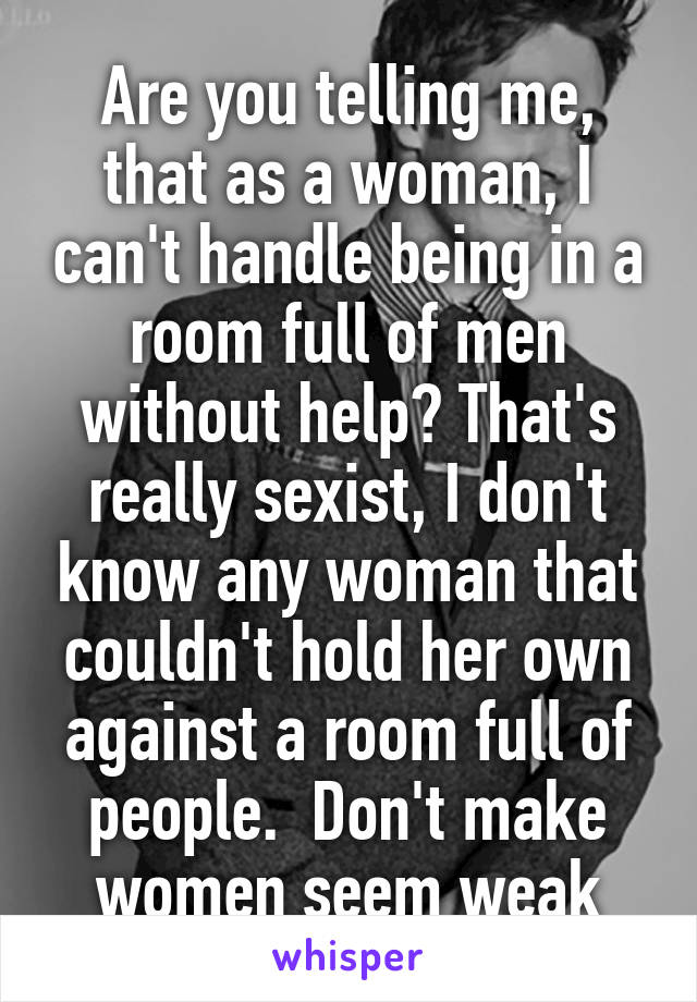 Are you telling me, that as a woman, I can't handle being in a room full of men without help? That's really sexist, I don't know any woman that couldn't hold her own against a room full of people.  Don't make women seem weak