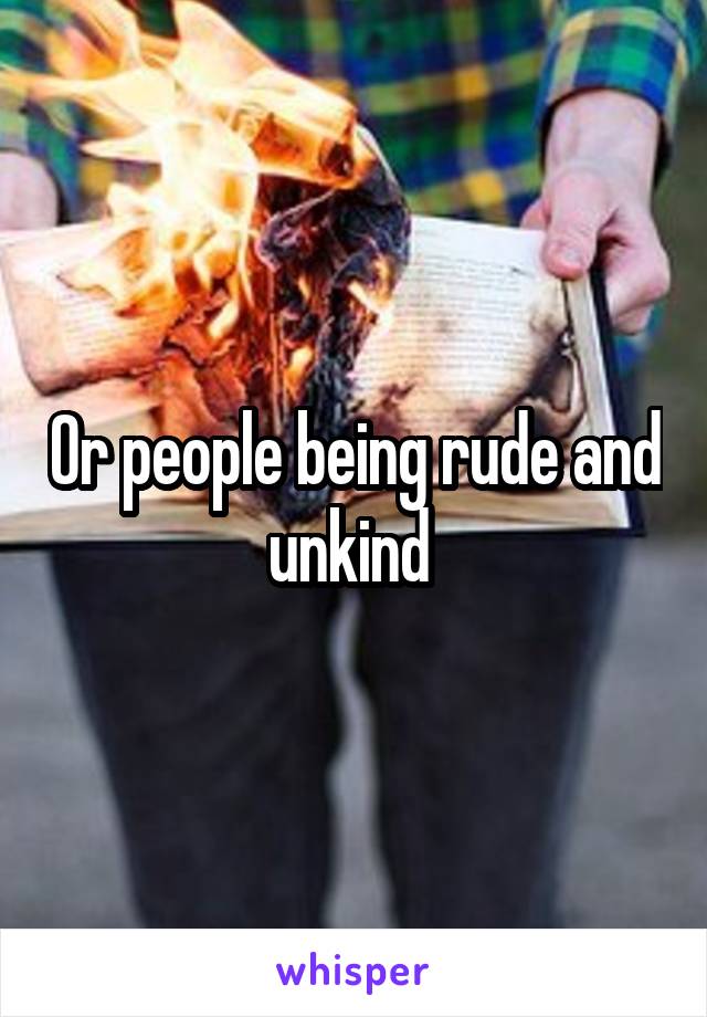 Or people being rude and unkind 