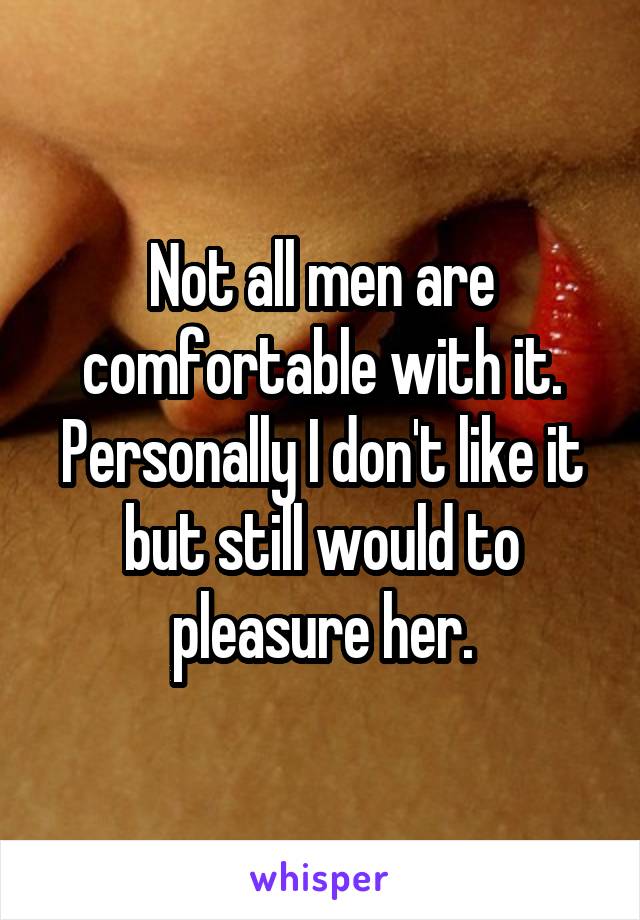 Not all men are comfortable with it. Personally I don't like it but still would to pleasure her.