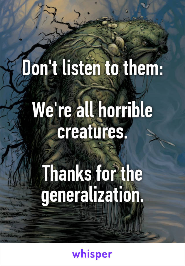 Don't listen to them:

We're all horrible creatures.

Thanks for the generalization.