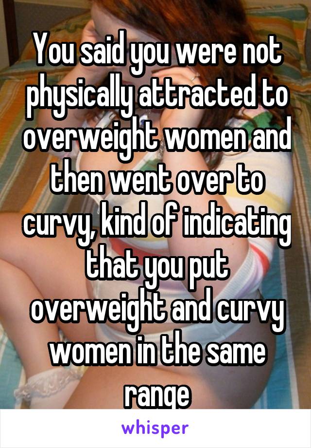 You said you were not physically attracted to overweight women and then went over to curvy, kind of indicating that you put overweight and curvy women in the same range