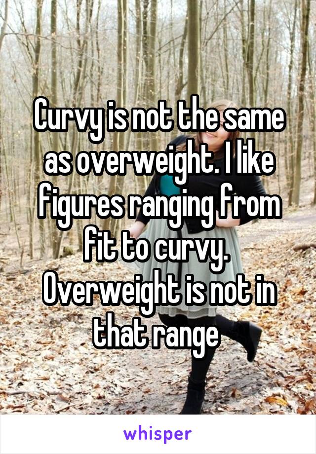 Curvy is not the same as overweight. I like figures ranging from fit to curvy.  Overweight is not in that range 