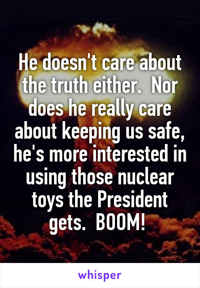 He doesn't care about the truth either.  Nor does he really care about keeping us safe, he's more interested in using those nuclear toys the President gets.  BOOM! 