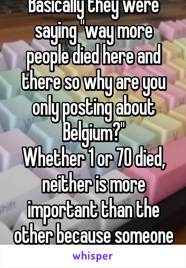 Basically they were saying "way more people died here and there so why are you only posting about Belgium?"
Whether 1 or 70 died, neither is more important than the other because someone died.