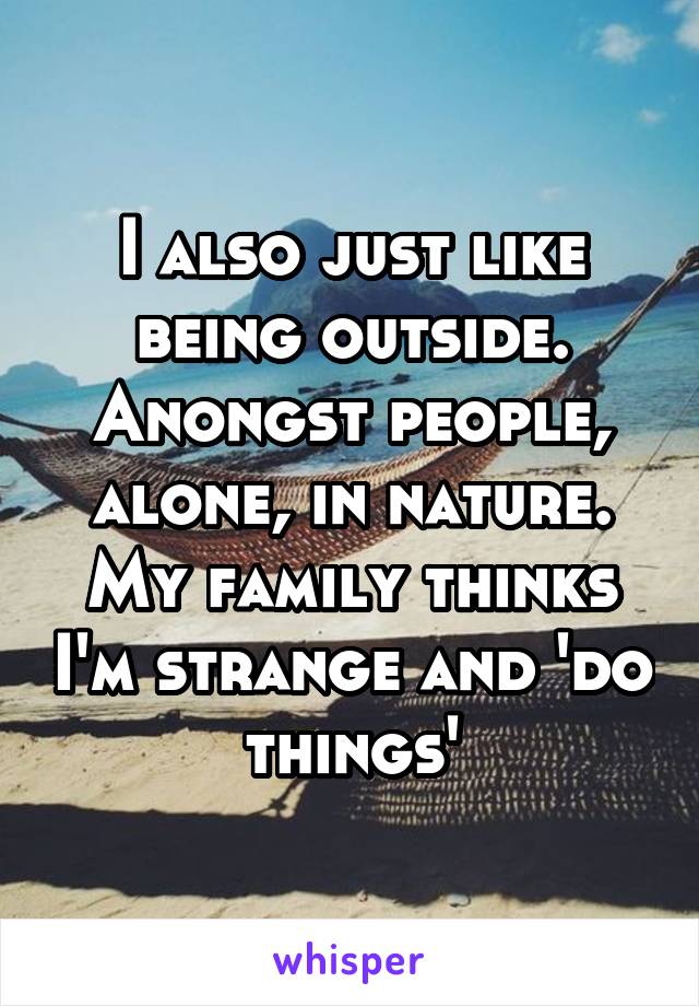 I also just like being outside. Anongst people, alone, in nature. My family thinks I'm strange and 'do things'