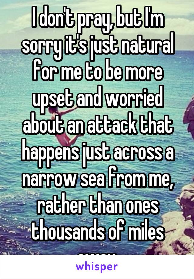 I don't pray, but I'm sorry it's just natural for me to be more upset and worried about an attack that happens just across a narrow sea from me, rather than ones thousands of miles away.