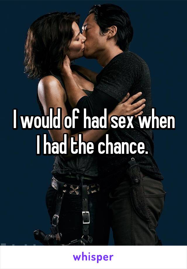 I would of had sex when I had the chance. 