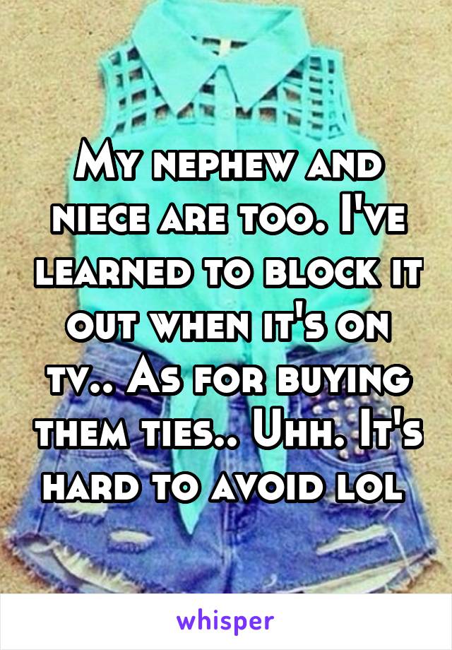 My nephew and niece are too. I've learned to block it out when it's on tv.. As for buying them ties.. Uhh. It's hard to avoid lol 