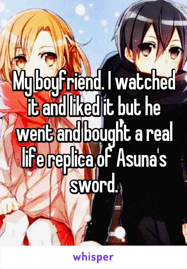 My boyfriend. I watched it and liked it but he went and bought a real life replica of Asuna's sword.