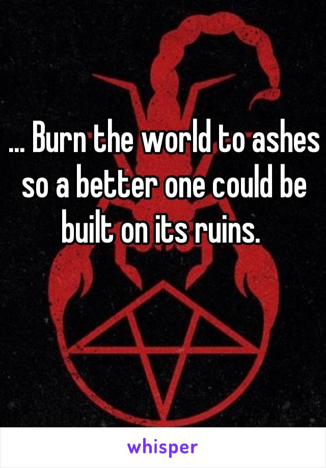 ... Burn the world to ashes so a better one could be built on its ruins. 