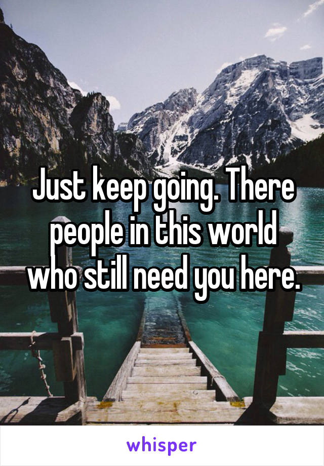 Just keep going. There people in this world who still need you here.