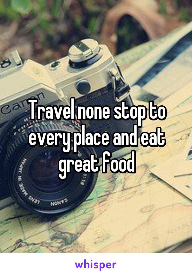 Travel none stop to every place and eat great food