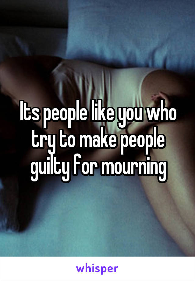 Its people like you who try to make people guilty for mourning