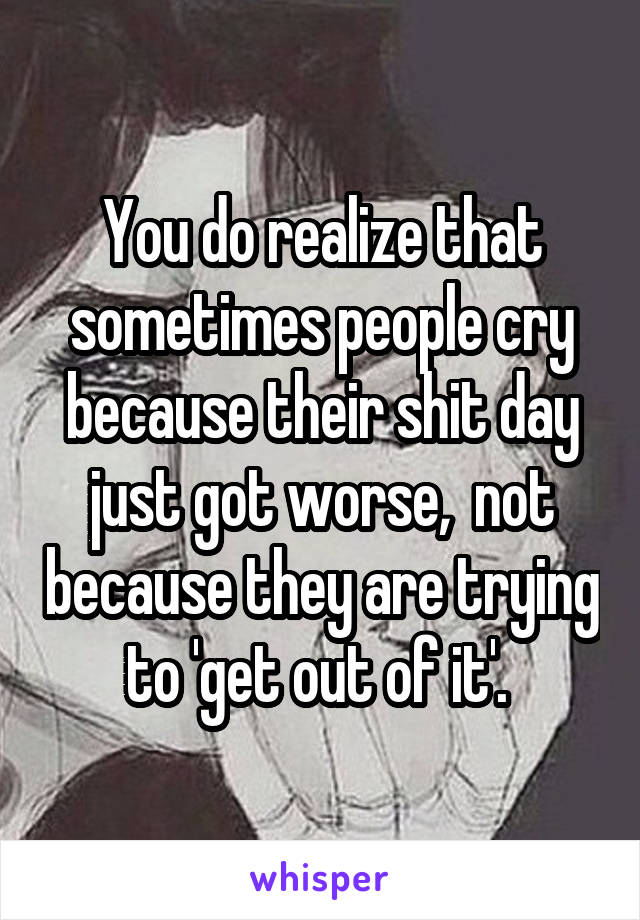 You do realize that sometimes people cry because their shit day just got worse,  not because they are trying to 'get out of it'. 