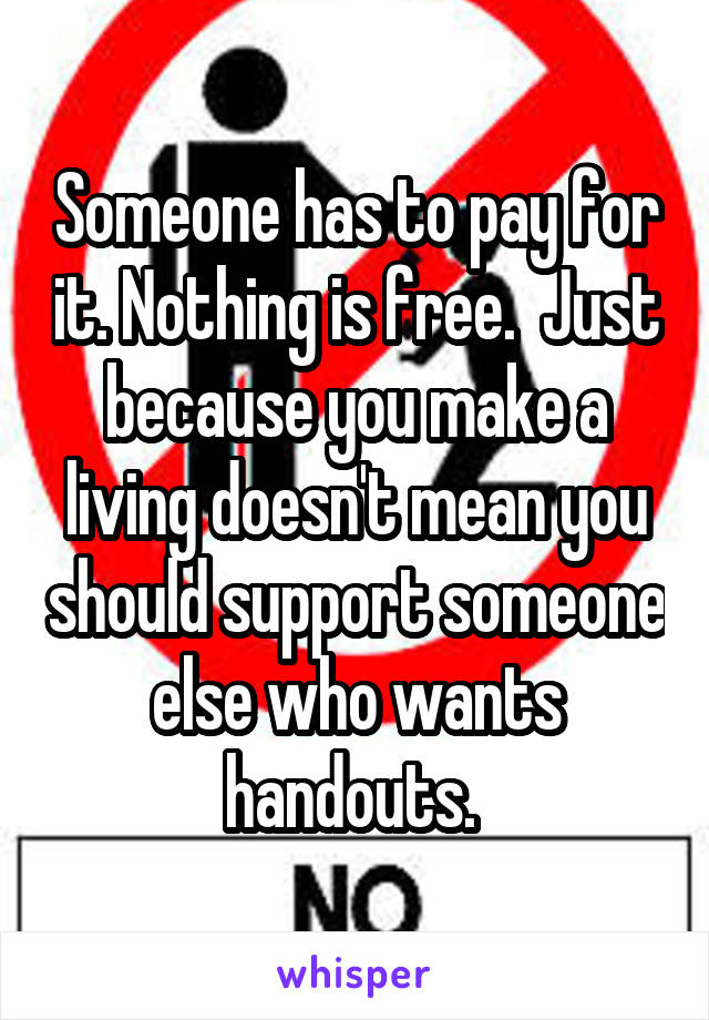 Someone has to pay for it. Nothing is free.  Just because you make a living doesn't mean you should support someone else who wants handouts. 