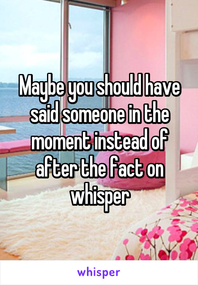 Maybe you should have said someone in the moment instead of after the fact on whisper