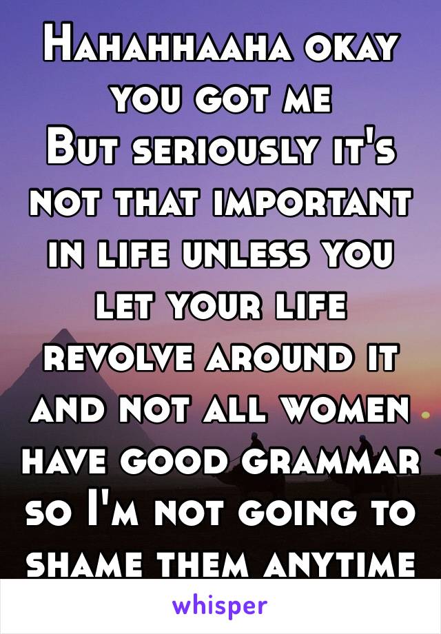 Hahahhaaha okay you got me 
But seriously it's not that important in life unless you let your life revolve around it and not all women have good grammar so I'm not going to shame them anytime soon.😊