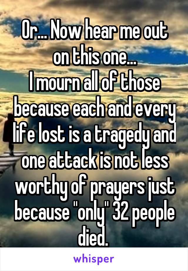 Or... Now hear me out on this one...
I mourn all of those because each and every life lost is a tragedy and one attack is not less worthy of prayers just because "only" 32 people died. 