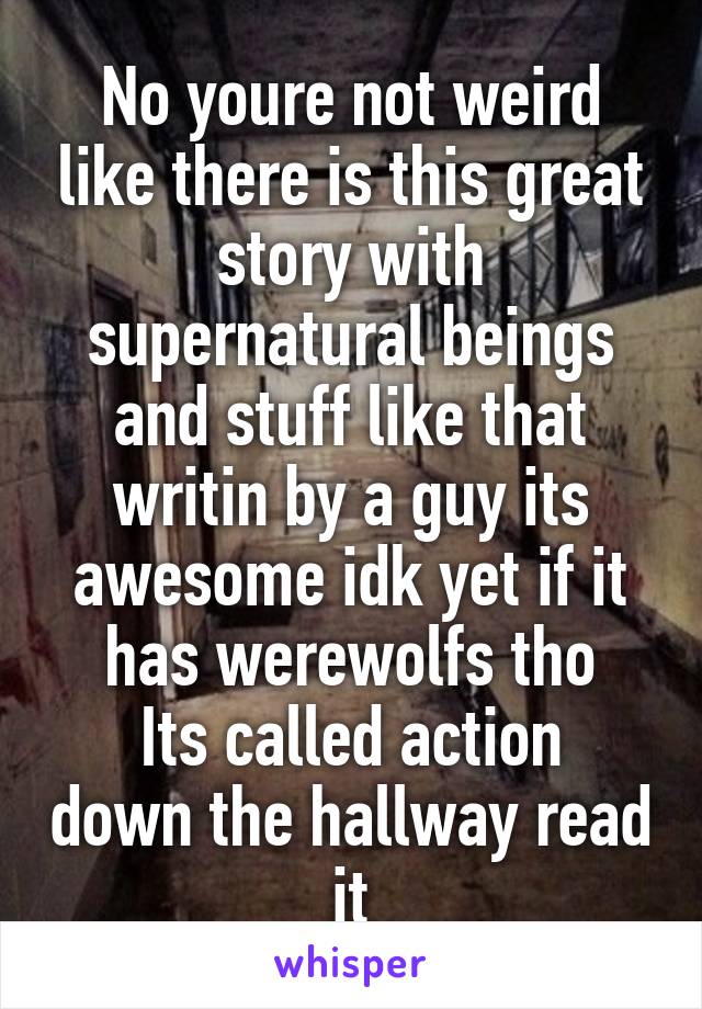 No youre not weird like there is this great story with supernatural beings and stuff like that writin by a guy its awesome idk yet if it has werewolfs tho
Its called action down the hallway read it