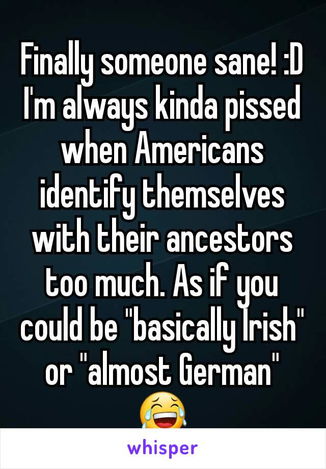 Finally someone sane! :D
I'm always kinda pissed when Americans identify themselves with their ancestors too much. As if you could be "basically Irish" or "almost German" 😂