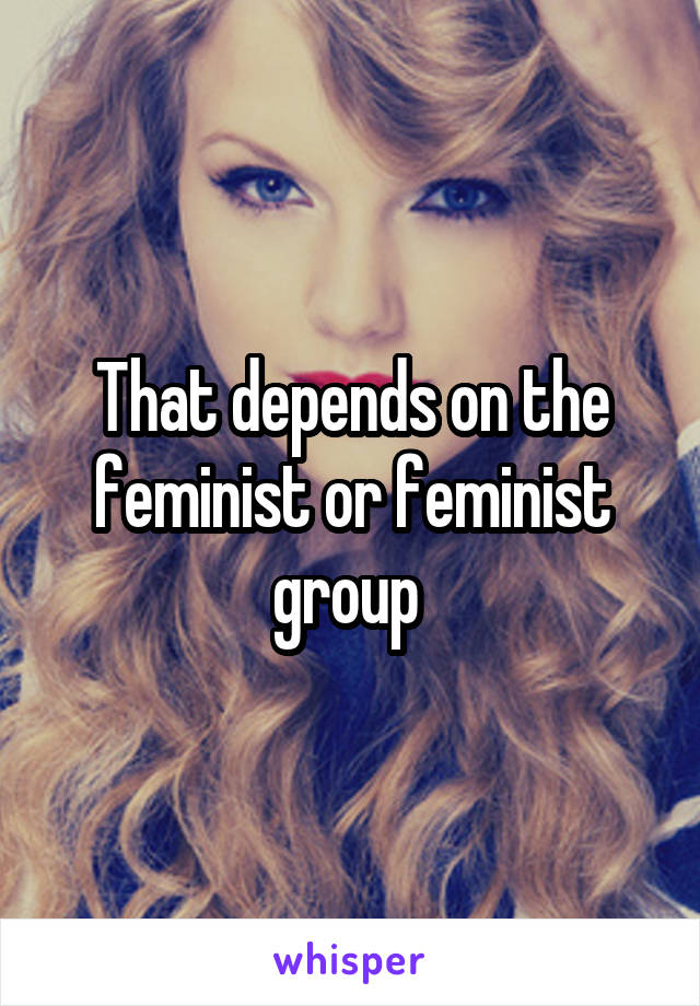 That depends on the feminist or feminist group 