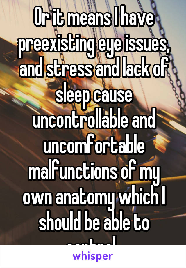 Or it means I have preexisting eye issues, and stress and lack of sleep cause uncontrollable and uncomfortable malfunctions of my own anatomy which I should be able to control. 