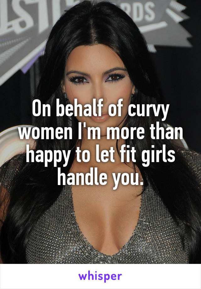 On behalf of curvy women I'm more than happy to let fit girls handle you.