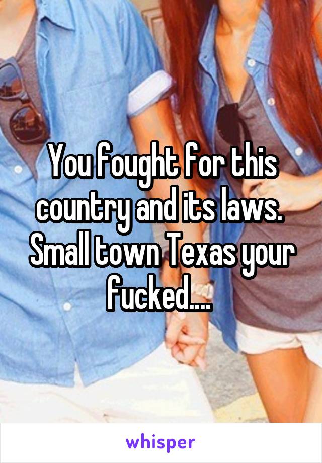 You fought for this country and its laws.  Small town Texas your fucked.... 