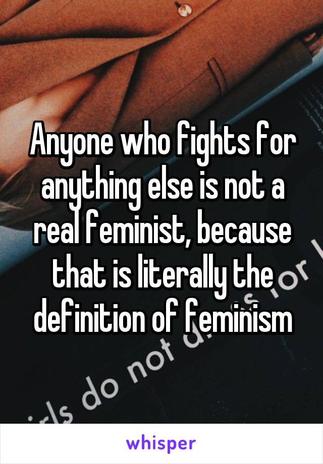 Anyone who fights for anything else is not a real feminist, because that is literally the definition of feminism