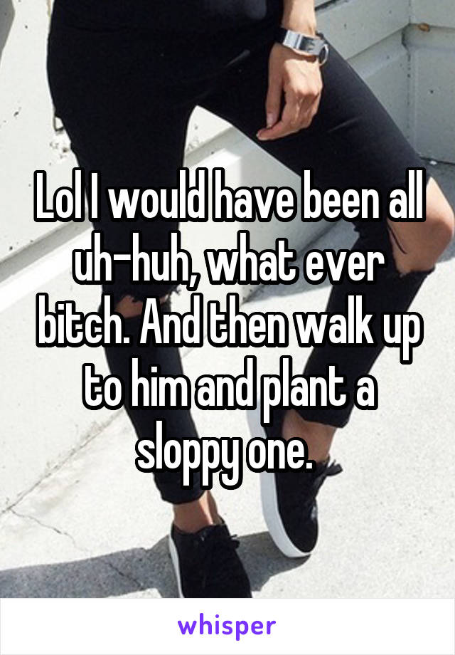 Lol I would have been all uh-huh, what ever bitch. And then walk up to him and plant a sloppy one. 