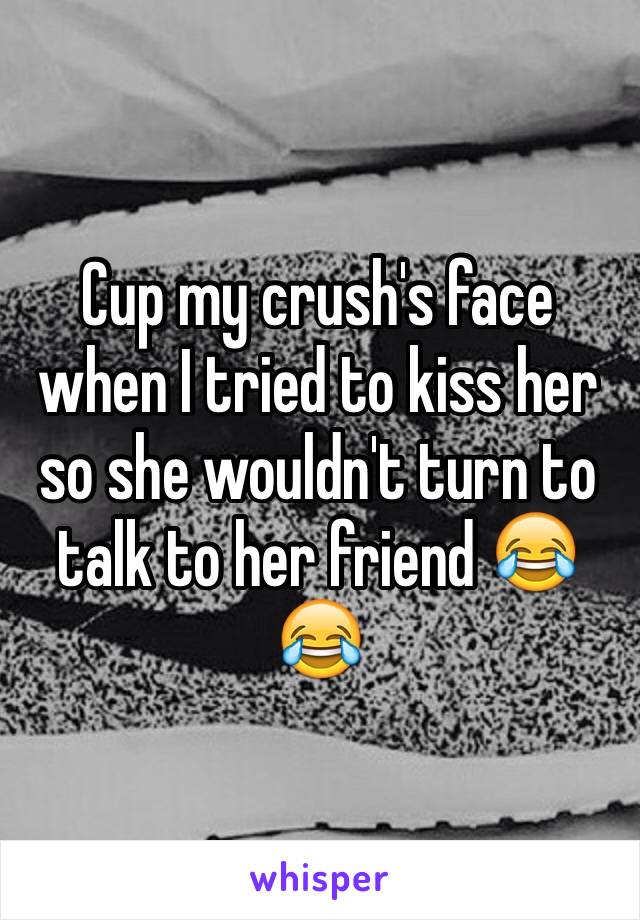 Cup my crush's face when I tried to kiss her so she wouldn't turn to talk to her friend 😂😂